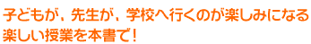 子どもが、先生が、学校へ行くのが楽しみになる、楽しい授業を本書で！