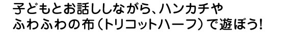 子どもとお話ししながら、ハンカチやふわふわの布トリコットハーフで遊ぼう